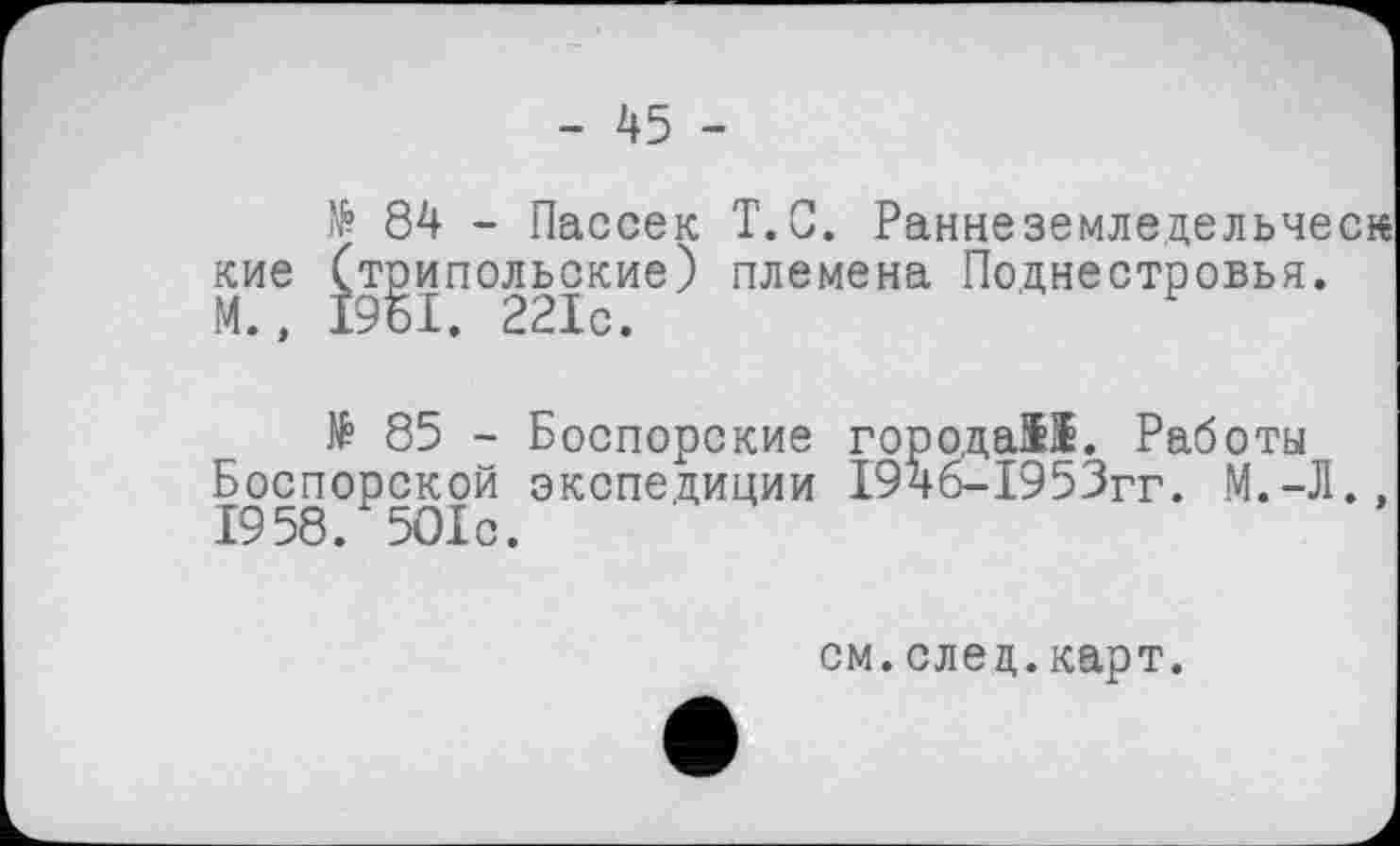 ﻿- 45 -
№ 84 - Пассек T.С. Раннеземледельческ кие (трипольские) племена Поднестровья. М., 1951. 221с.
№ 85 - Боспорские города!!. Работы Боспорской экспедиции І94б-І953гг. М.-Л., 1958. 5О1с.
см.след.карт.